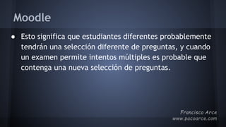 Moodle
● Esto significa que estudiantes diferentes probablemente
tendrán una selección diferente de preguntas, y cuando
un examen permite intentos múltiples es probable que
contenga una nueva selección de preguntas.
 