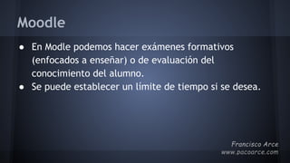 Moodle
● En Modle podemos hacer exámenes formativos
(enfocados a enseñar) o de evaluación del
conocimiento del alumno.
● Se puede establecer un límite de tiempo si se desea.
 