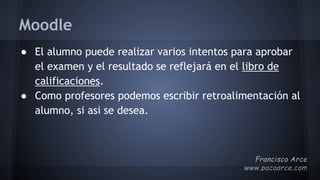 Moodle
● El alumno puede realizar varios intentos para aprobar
el examen y el resultado se reflejará en el libro de
calificaciones.
● Como profesores podemos escribir retroalimentación al
alumno, si asi se desea.
 