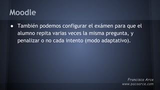 Moodle
● También podemos configurar el exámen para que el
alumno repita varias veces la misma pregunta, y
penalizar o no cada intento (modo adaptativo).
 