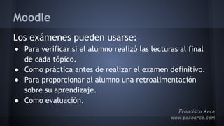 Moodle
Los exámenes pueden usarse:
● Para verificar si el alumno realizó las lecturas al final
de cada tópico.
● Como práctica antes de realizar el examen definitivo.
● Para proporcionar al alumno una retroalimentación
sobre su aprendizaje.
● Como evaluación.
 