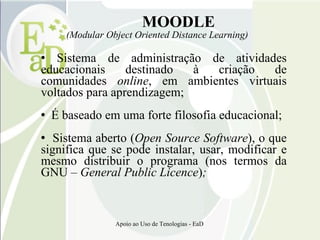 MOODLE (Modular Object Oriented Distance Learning)‏ Sistema de administração de atividades educacionais destinado à criação de comunidades  online , em ambientes virtuais voltados para aprendizagem; É baseado em uma forte filosofia educacional; Sistema aberto ( Open Source Software ), o que significa que se pode instalar, usar, modificar e mesmo distribuir o programa (nos termos da GNU –  General Public Licence ) ; 