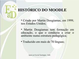 HISTÓRICO DO MOODLE Criado por Martin Dougiamas, em 1999, nos Estados Unidos; Martin Dougiamas tem formação em educação, o que o conduziu a criar o ambiente numa estrutura pedagógica; Traduzido em mais de 70 línguas; 