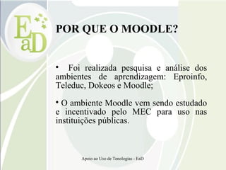 POR QUE O MOODLE? Foi realizada pesquisa e análise dos ambientes de aprendizagem: Eproinfo, Teleduc, Dokeos e Moodle; O ambiente Moodle vem sendo estudado e incentivado pelo MEC para uso nas instituições públicas. 