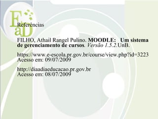 Referências FILHO, Athail Rangel Pulino.  MOODLE:  Um sistema de gerenciamento de cursos . Versão 1.5.2. UnB. https://www.e-escola.pr.gov.br/course/view.php?id=3223 Acesso em: 09/07/2009 http://diaadiaeducacao.pr.gov.br Acesso em: 08/07/2009 