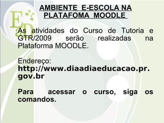 AMBIENTE  E-ESCOLA NA PLATAFOMA  MOODLE  As atividades do Curso de Tutoria e GTR/2009 serão realizadas na Plataforma MOODLE. Endereço:  http://www.diaadiaeducacao.pr.gov.br Para  acessar o curso, siga os comandos. 