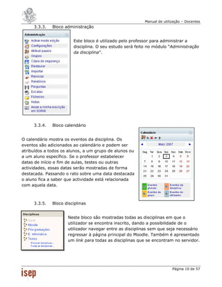 Manual de utilização – Docentes
     3.3.3.   Bloco administração


                        Este bloco é utilizado pelo professor para administrar a
                        disciplina. O seu estudo será feito no módulo “Administração
                        da disciplina”.




     3.3.4.   Bloco calendário


O calendário mostra os eventos da disciplina. Os
eventos são adicionados ao calendário e podem ser
atribuídos a todos os alunos, a um grupo de alunos ou
a um aluno específico. Se o professor estabelecer
datas de início e fim de aulas, testes ou outras
actividades, essas datas serão mostradas de forma
destacada. Passando o rato sobre uma data destacada
o aluno fica a saber que actividade está relacionada
com aquela data.



     3.3.5.   Bloco disciplinas


                     Neste bloco são mostradas todas as disciplinas em que o
                     utilizador se encontra inscrito, dando a possibilidade de o
                     utilizador navegar entre as disciplinas sem que seja necessário
                     regressar à página principal do Moodle. Também é apresentado
                     um link para todas as disciplinas que se encontram no servidor.




                                                                         Página 10 de 57
 