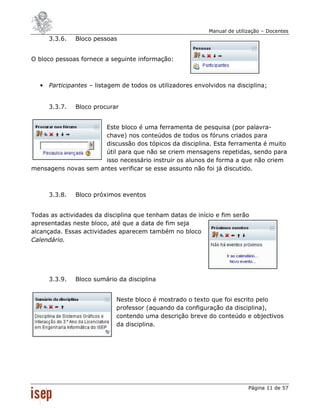 Manual de utilização – Docentes
      3.3.6.   Bloco pessoas


O bloco pessoas fornece a seguinte informação:



  •   Participantes – listagem de todos os utilizadores envolvidos na disciplina;


      3.3.7.   Bloco procurar


                      Este bloco é uma ferramenta de pesquisa (por palavra-
                      chave) nos conteúdos de todos os fóruns criados para
                      discussão dos tópicos da disciplina. Esta ferramenta é muito
                      útil para que não se criem mensagens repetidas, sendo para
                      isso necessário instruir os alunos de forma a que não criem
mensagens novas sem antes verificar se esse assunto não foi já discutido.



      3.3.8.   Bloco próximos eventos


Todas as actividades da disciplina que tenham datas de início e fim serão
apresentadas neste bloco, até que a data de fim seja
alcançada. Essas actividades aparecem também no bloco
Calendário.




      3.3.9.   Bloco sumário da disciplina


                             Neste bloco é mostrado o texto que foi escrito pelo
                             professor (aquando da configuração da disciplina),
                             contendo uma descrição breve do conteúdo e objectivos
                             da disciplina.




                                                                           Página 11 de 57
 