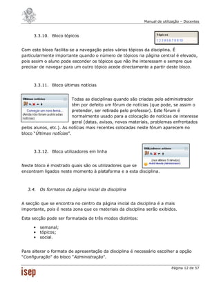 Manual de utilização – Docentes



     3.3.10. Bloco tópicos


Com este bloco facilita-se a navegação pelos vários tópicos da disciplina. É
particularmente importante quando o número de tópicos na página central é elevado,
pois assim o aluno pode esconder os tópicos que não lhe interessam e sempre que
precisar de navegar para um outro tópico acede directamente a partir deste bloco.



     3.3.11. Bloco últimas notícias


                          Todas as disciplinas quando são criadas pelo administrador
                          têm por defeito um fórum de notícias (que pode, se assim o
                          pretender, ser retirado pelo professor). Este fórum é
                          normalmente usado para a colocação de notícias de interesse
                          geral (datas, avisos, novos materiais, problemas enfrentados
pelos alunos, etc.). As notícias mais recentes colocadas neste fórum aparecem no
bloco “Últimas notícias”.



     3.3.12. Bloco utilizadores em linha


Neste bloco é mostrado quais são os utilizadores que se
encontram ligados neste momento à plataforma e a esta disciplina.



  3.4. Os formatos da página inicial da disciplina


A secção que se encontra no centro da página inicial da disciplina é a mais
importante, pois é nesta zona que os materiais da disciplina serão exibidos.

Esta secção pode ser formatada de três modos distintos:

     •   semanal;
     •   tópicos;
     •   social.


Para alterar o formato de apresentação da disciplina é necessário escolher a opção
“Configuração” do bloco “Administração”.

                                                                          Página 12 de 57
 