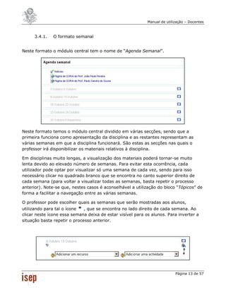 Manual de utilização – Docentes



      3.4.1.   O formato semanal


Neste formato o módulo central tem o nome de “Agenda Semanal”.




Neste formato temos o módulo central dividido em várias secções, sendo que a
primeira funciona como apresentação da disciplina e as restantes representam as
várias semanas em que a disciplina funcionará. São estas as secções nas quais o
professor irá disponibilizar os materiais relativos à disciplina.

Em disciplinas muito longas, a visualização dos materiais poderá tornar-se muito
lenta devido ao elevado número de semanas. Para evitar esta ocorrência, cada
utilizador pode optar por visualizar só uma semana de cada vez, sendo para isso
necessário clicar no quadrado branco que se encontra no canto superior direito de
cada semana (para voltar a visualizar todas as semanas, basta repetir o processo
anterior). Note-se que, nestes casos é aconselhável a utilização do bloco “Tópicos” de
forma a facilitar a navegação entre as várias semanas.

O professor pode escolher quais as semanas que serão mostradas aos alunos,
utilizando para tal o ícone   , que se encontra no lado direito de cada semana. Ao
clicar neste ícone essa semana deixa de estar visível para os alunos. Para inverter a
situação basta repetir o processo anterior.




                                                                           Página 13 de 57
 