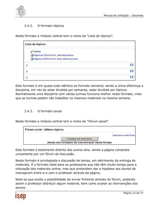 Manual de utilização – Docentes



     3.4.2.   O formato tópicos


Neste formato o módulo central tem o nome de “Lista de tópicos”.




Este formato é em quase tudo idêntico ao formato semanal, sendo a única diferença a
disciplina, em vez de estar dividida por semanas, estar dividida por tópicos.
Normalmente uma disciplina com várias turmas funciona melhor neste formato, visto
que as turmas podem não trabalhar os mesmos materiais na mesma semana.



     3.4.3.   O formato social


Neste formato o módulo central tem o nome de “Fórum social”.




Este formato é totalmente distinto dos outros dois, sendo a página composta
unicamente por um fórum de discussão.

Neste formato é privilegiada a discussão de temas, em detrimento da entrega de
materiais. É o formato ideal para os professores que não têm muito tempo para a
colocação dos materiais online, mas que pretendam dar a hipótese aos alunos de
interagirem entre si e com o professor através da página.

Note-se que existe a possibilidade de enviar ficheiros através do fórum, podendo
assim o professor distribuir algum material, bem como avaliar as intervenções dos
alunos.
                                                                         Página 14 de 57
 
