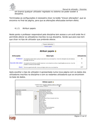 Manual de utilização – Docentes
      em branco qualquer utilizador registado no sistema vai poder aceder à
      disciplina.

Terminadas as configurações é necessário clicar no botão “Gravar alterações”, que se
encontra no final da página, para que as alterações efectuadas tenham efeito.



      4.1.3.   Atribuir papeis


Neste ponto o professor responsável pela disciplina tem acesso a um ecrã onde lhe é
permitido alterar os utilizadores inscritos na sua disciplina. Sendo que para isso tem
que clicar no tipo de utilizador que pretende alterar.




Após escolher o tipo de utilizador é apresentada numa nova página com os dados dos
utilizadores inscritos na disciplina e com os restantes utilizadores que se encontram
na base de dados.




                                                                           Página 17 de 57
 