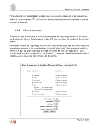 Manual de utilização – Docentes



Para adicionar um actualizador à disciplina é necessário seleccioná-lo da listagem da
direita e clicar no botão   . Para excluir alunos da disciplina manualmente utiliza-se
o processo inverso.



      4.1.4.   Cópia de segurança


É permitido aos professores a realização de cópias de segurança do toda a disciplina,
ou de algumas partes. Esta função é muito útil, por exemplo, na mudança de um ano
lectivo.

Para fazer a cópia de segurança é necessário seleccionar quais são as actividades que
se pretende guardar e de seguida clicar no botão “Continuar”. De seguida é pedido o
nome com que se quer que fique gravado o ficheiro da cópia de segurança. Este
ficheiro será gravado no directório “backupdata” (caso este directório não exista ele é
criado), que se encontra nos ficheiros da disciplina.




                                                                           Página 18 de 57
 
