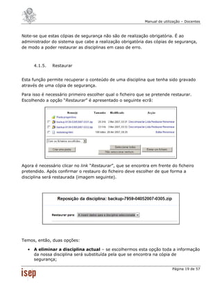 Manual de utilização – Docentes



Note-se que estas cópias de segurança não são de realização obrigatória. É ao
administrador do sistema que cabe a realização obrigatória das cópias de segurança,
de modo a poder restaurar as disciplinas em caso de erro.



      4.1.5.   Restaurar


Esta função permite recuperar o conteúdo de uma disciplina que tenha sido gravado
através de uma cópia de segurança.

Para isso é necessário primeiro escolher qual o ficheiro que se pretende restaurar.
Escolhendo a opção “Restaurar” é apresentado o seguinte ecrã:




Agora é necessário clicar no link “Restaurar”, que se encontra em frente do ficheiro
pretendido. Após confirmar o restauro do ficheiro deve escolher de que forma a
disciplina será restaurada (imagem seguinte).




Temos, então, duas opções:

  •   A eliminar a disciplina actual – se escolhermos esta opção toda a informação
      da nossa disciplina será substituída pela que se encontra na cópia de
      segurança;

                                                                           Página 19 de 57
 