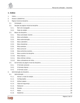 Manual de utilização – Docentes



1. Indice

1.          Indice ............................................................................................................................. 2
2.          Acesso a plataforma ......................................................................................................... 5
3.          Página inicial da disciplina ................................................................................................. 6
     3.1.         Introdução ................................................................................................................ 6
     3.2.         Secções da página inicial da disciplina .......................................................................... 6
       3.2.1.           Barra de navegação ............................................................................................. 7
       3.2.2.           Modo de edição ................................................................................................... 8
     3.3.         Blocos da disciplina .................................................................................................... 8
       3.3.1.           Bloco actividade recente ....................................................................................... 9
       3.3.2.           Bloco actividades ................................................................................................. 9
       3.3.3.           Bloco administração ........................................................................................... 10
       3.3.4.           Bloco calendário ................................................................................................ 10
       3.3.5.           Bloco disciplinas ................................................................................................ 10
       3.3.6.           Bloco pessoas .................................................................................................... 11
       3.3.7.           Bloco procurar ................................................................................................... 11
       3.3.8.           Bloco próximos eventos ...................................................................................... 11
       3.3.9.           Bloco sumário da disciplina ................................................................................. 11
       3.3.10.          Bloco tópicos ..................................................................................................... 12
       3.3.11.          Bloco últimas notícias ......................................................................................... 12
       3.3.12.          Bloco utilizadores em linha .................................................................................. 12
     3.4.         Os formatos da página inicial da disciplina .................................................................. 12
       3.4.1.           O formato semanal ............................................................................................ 13
       3.4.2.           O formato tópicos .............................................................................................. 14
       3.4.3.           O formato social ................................................................................................ 14
4.          Administração da disciplina ............................................................................................. 15
     4.1.         Administração ......................................................................................................... 15
       4.1.1.           Activar o modo de edição .................................................................................... 15
       4.1.2.           Configurações ................................................................................................... 15
       4.1.3.           Atribuir papeis ................................................................................................... 17
       4.1.4.           Cópia de segurança ............................................................................................ 18
       4.1.5.           Restaurar.......................................................................................................... 19
       4.1.6.           Escalas ............................................................................................................. 20
       4.1.7.           Notas ............................................................................................................... 20
       4.1.8.           Relatórios ......................................................................................................... 20

                                                                                                                             Página 2 de 57
 