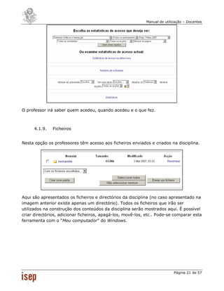 Manual de utilização – Docentes




O professor irá saber quem acedeu, quando acedeu e o que fez.



      4.1.9.   Ficheiros


Nesta opção os professores têm acesso aos ficheiros enviados e criados na disciplina.




Aqui são apresentados os ficheiros e directórios da disciplina (no caso apresentado na
imagem anterior existe apenas um directório). Todos os ficheiros que irão ser
utilizados na construção dos conteúdos da disciplina serão mostrados aqui. É possível
criar directórios, adicionar ficheiros, apagá-los, movê-los, etc.. Pode-se comparar esta
ferramenta com o “Meu computador” do Windows.




                                                                           Página 21 de 57
 