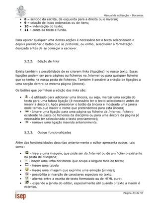 Manual de utilização – Docentes
  •   8 – sentido da escrita, da esquerda para a direita ou o inverso;
  •   9 – criação de listas ordenadas ou de itens;
  •   10 – indentação do texto;
  •   11 – cores do texto e fundo.


Para aplicar qualquer uma destas acções é necessário ter o texto seleccionado e
depois pressionar o botão que se pretende, ou então, seleccionar a formatação
desejada antes de se começar a escrever.



      5.2.2.   Edição de links


Existe também a possibilidade de se criarem links (ligações) no nosso texto. Essas
ligações podem ser para páginas ou ficheiros na Internet ou para qualquer ficheiro
que se tenha na nossa pasta de ficheiros. Também é possível a criação de ligações a
uma secção dentro da mesma página (âncora).

Os botões que permitem a edição dos links são:

  •      - é utilizado para adicionar uma âncora, ou seja, marcar uma secção do
      texto para uma futura ligação (é necessário ter o texto seleccionado antes de
      inserir a âncora). Após pressionar o botão da âncora é mostrada uma janela
      onde temos que inserir o nome que pretendemos para esta âncora;
  •       - Insere uma ligação para uma página ou ficheiro da Internet, ficheiro
      existente na pasta de ficheiros da disciplina ou para uma âncora da página (é
      necessário ter seleccionado o texto previamente);
  •       - remove uma ligação inserida anteriormente.


      5.2.3.   Outras funcionalidades


Além das funcionalidades descritas anteriormente o editor apresenta outras, tais
como:

  •       - insere uma imagem, que pode ser da Internet ou de um ficheiro existente
      na pasta da disciplina;
  •      - insere uma linha horizontal que ocupa a largura toda do texto;
  •      - insere uma tabela
  •      - insere uma imagem que exprime uma emoção (smiles);
  •      - possibilita a inserção de caracteres especiais no texto;
  •      - alterna entre a escrita de texto formatado ou de HTML puro;
  •       - expande a janela do editor, especialmente útil quando o texto a inserir é
      extenso.

                                                                           Página 23 de 57
 