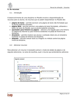 Manual de utilização – Docentes
6. Os recursos

  6.1. Introdução


O desenvolvimento de uma disciplina no Moodle envolve a disponibilização de
recursos para os alunos. Os recursos que se podem disponibilizar no Moodle são:

  •   página de texto – permite escrever uma página de texto não formatado que
      os alunos poderão consultar;
  •   página Web - permite escrever uma página de texto formatado, utilizando o
      editor de texto do Moodle, que os alunos poderão consultar;
  •   apontador para ficheiro ou página – adiciona uma ligação para uma ficheiro
      ou página da Internet ou para ficheiros existentes na pasta de ficheiros da
      disciplina;
  •   directório – permite mostrar aos alunos o conteúdo inteiro de um directório
      existente na pasta de ficheiros da disciplina;
  •   etiqueta – permite colocar texto ou imagens no módulo central da página
      inicial da disciplina.


  6.2. Adicionar recursos


Para adicionar um recurso é necessário activar o modo de edição da página e de
seguida seleccionar, na caixa de escolhas, qual o recurso que pretendemos adicionar.




                                                                         Página 24 de 57
 