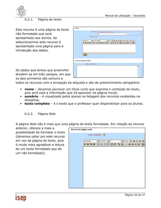 Manual de utilização – Docentes
      6.2.1.   Página de texto


Este recurso é uma página de texto
não formatado que será
apresentado aos alunos. Ao
seleccionarmos este recurso é
apresentada uma página para a
introdução dos dados.




Os dados que temos que preencher
dividem-se em três campos, em que
os dois primeiros são comuns a
todos os recursos com a excepção da etiqueta e são de preenchimento obrigatório:

  •   nome – devemos escrever um título curto que exprima o conteúdo do texto,
      pois será esta a informação que irá aparecer na página inicial;
  •   sumário – é visualizado pelos alunos na listagem dos recursos existentes na
      disciplina;
  •   texto completo – é o texto que o professor quer disponibilizar para os alunos.


      6.2.2.   Página Web


A página Web não é mais que uma página de texto formatado. Em relação ao recurso
anterior, oferece a mais a
possibilidade de formatar o texto
(devemos optar por este recurso
em vez da página de texto, pois
é muito mais agradável a leitura
de um texto formatado que de
um não formatado).




                                                                         Página 25 de 57
 