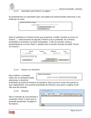 Manual de utilização – Docentes
     6.2.3.   Apontador para ficheiro ou página


Se pretendermos um apontador para uma página de Internet basta inserirmos o seu
endereço na caixa.




Caso se pretenda um ficheiro temos que pressionar o botão “Escolha ou envie um
ficheiro...”, seleccionando de seguida o ficheiro que se pretende. Se o ficheiro
pretendido se encontrar no nosso computador, e não no servidor, temos a
possibilidade de o enviar (fazer o upload) para o servidor através do botão “Enviar
um ficheiro”.




     6.2.4.   Mostrar um directório


Para mostrar o conteúdo
inteiro de um directório basta
seleccionar o directório
pretendido da pasta de ficheiros da disciplina. Este recurso é muito útil quando se
quer disponibilizar uma grande quantidade de ficheiros, pois assim a página inicial
não será tão extensa.

     6.2.5.   Etiqueta


Para a inserção de uma etiqueta é
necessário inserir o texto que se
pretende apresentar na página e
formatá-lo.


                                                                           Página 26 de 57
 
