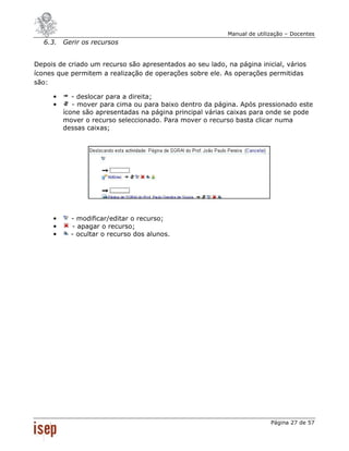 Manual de utilização – Docentes
  6.3. Gerir os recursos


Depois de criado um recurso são apresentados ao seu lado, na página inicial, vários
ícones que permitem a realização de operações sobre ele. As operações permitidas
são:

     •      - deslocar para a direita;
     •      - mover para cima ou para baixo dentro da página. Após pressionado este
         ícone são apresentadas na página principal várias caixas para onde se pode
         mover o recurso seleccionado. Para mover o recurso basta clicar numa
         dessas caixas;




     •     - modificar/editar o recurso;
     •     - apagar o recurso;
     •     - ocultar o recurso dos alunos.




                                                                          Página 27 de 57
 