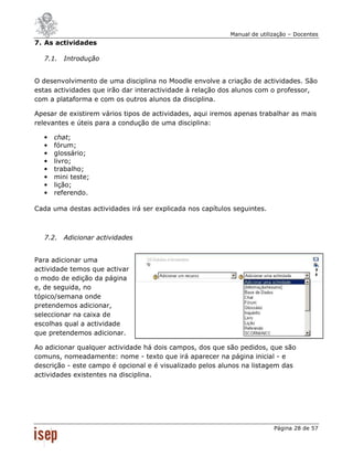Manual de utilização – Docentes
7. As actividades

  7.1. Introdução


O desenvolvimento de uma disciplina no Moodle envolve a criação de actividades. São
estas actividades que irão dar interactividade à relação dos alunos com o professor,
com a plataforma e com os outros alunos da disciplina.

Apesar de existirem vários tipos de actividades, aqui iremos apenas trabalhar as mais
relevantes e úteis para a condução de uma disciplina:

  •   chat;
  •   fórum;
  •   glossário;
  •   livro;
  •   trabalho;
  •   mini teste;
  •   lição;
  •   referendo.

Cada uma destas actividades irá ser explicada nos capítulos seguintes.



  7.2. Adicionar actividades


Para adicionar uma
actividade temos que activar
o modo de edição da página
e, de seguida, no
tópico/semana onde
pretendemos adicionar,
seleccionar na caixa de
escolhas qual a actividade
que pretendemos adicionar.

Ao adicionar qualquer actividade há dois campos, dos que são pedidos, que são
comuns, nomeadamente: nome - texto que irá aparecer na página inicial - e
descrição - este campo é opcional e é visualizado pelos alunos na listagem das
actividades existentes na disciplina.




                                                                          Página 28 de 57
 