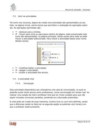 Manual de utilização – Docentes



  7.3. Gerir as actividades


Tal como nos recursos, depois de criada uma actividade são apresentados ao seu
lado, na página inicial, vários ícones que permitem a realização de operações sobre
ela. As operações permitidas são:

  •      - deslocar para a direita;
  •      - mover para cima ou para baixo dentro da página. Após pressionado este
      ícone são apresentadas, na página principal, várias caixas para onde se pode
      mover a actividade seleccionada. Para mover a actividade basta clicar numa
      dessas caixas;




  •     - modificar/editar a actividade;
  •     - apagar a actividade;
  •     - ocultar a actividade dos alunos.


  7.4. A actividade chat

      7.4.1.   Introdução


Esta actividade disponibiliza aos utilizadores uma sala de conversação, na qual se
poderão juntar tanto alunos como professores, numa conversação em tempo real. Ao
realizar uma sessão de chat o professor terá que ter muito cuidado para que não
sejam iniciadas conversas paralelas, perdendo-se a discussão pretendida.

O chat pode ser criado de duas maneiras, horário livre ou com hora definida, sendo
que a diferença reside no facto de na segunda opção se publicitar a(s) hora(s) em
que o professor estará presente.




                                                                          Página 29 de 57
 