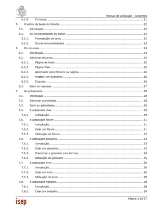Manual de utilização – Docentes
       4.1.9.          Ficheiros ........................................................................................................... 21
5.          O editor de texto do Moodle ............................................................................................ 22
     5.1.        Introdução .............................................................................................................. 22
     5.2.        As funcionalidades do editor ...................................................................................... 22
       5.2.1.          Formatação de texto .......................................................................................... 22
       5.2.3.          Outras funcionalidades ....................................................................................... 23
6.          Os recursos ................................................................................................................... 24
     6.1.        Introdução .............................................................................................................. 24
     6.2.        Adicionar recursos .................................................................................................... 24
       6.2.1.          Página de texto ................................................................................................. 25
       6.2.2.          Página Web ....................................................................................................... 25
       6.2.3.          Apontador para ficheiro ou página........................................................................ 26
       6.2.4.          Mostrar um directório ......................................................................................... 26
       6.2.5.          Etiqueta ............................................................................................................ 26
     6.3.        Gerir os recursos ..................................................................................................... 27
7.          As actividades ............................................................................................................... 28
     7.1.        Introdução .............................................................................................................. 28
     7.2.        Adicionar actividades ................................................................................................ 28
     7.3.        Gerir as actividades .................................................................................................. 29
     7.4.        A actividade chat ..................................................................................................... 29
       7.4.1.          Introdução ........................................................................................................ 29
     7.5.        A actividade fórum ................................................................................................... 31
       7.5.1.          Introdução ........................................................................................................ 31
       7.5.2.          Criar um fórum .................................................................................................. 31
       7.5.3.          Utilização do fórum ............................................................................................ 32
     7.6.        A actividade glossário ............................................................................................... 33
       7.6.1.          Introdução ........................................................................................................ 33
       7.6.2.          Criar um glossário.............................................................................................. 33
       7.6.3.          Preencher o glossário com termos ........................................................................ 34
       7.6.4.          Utilização do glossário ........................................................................................ 35
     7.7.        A actividade livro ..................................................................................................... 36
       7.7.1.          Introdução ........................................................................................................ 36
       7.7.2.          Criar um livro .................................................................................................... 36
       7.7.3.          Utilização do livro .............................................................................................. 38
     7.8.        A actividade trabalho ................................................................................................ 38
       7.8.1.          Introdução ........................................................................................................ 38
       7.8.2.          Criar um trabalho .............................................................................................. 39

                                                                                                                          Página 3 de 57
 