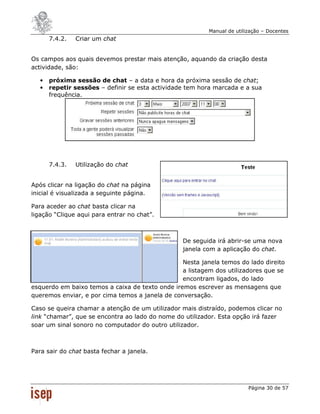 Manual de utilização – Docentes
       7.4.2.   Criar um chat


Os campos aos quais devemos prestar mais atenção, aquando da criação desta
actividade, são:

   •   próxima sessão de chat – a data e hora da próxima sessão de chat;
   •   repetir sessões – definir se esta actividade tem hora marcada e a sua
       frequência.




       7.4.3.   Utilização do chat


Após clicar na ligação do chat na página
inicial é visualizada a seguinte página.

Para aceder ao chat basta clicar na
ligação “Clique aqui para entrar no chat”.



                                                  De seguida irá abrir-se uma nova
                                                  janela com a aplicação do chat.

                                                 Nesta janela temos do lado direito
                                                 a listagem dos utilizadores que se
                                                 encontram ligados, do lado
esquerdo em baixo temos a caixa de texto onde iremos escrever as mensagens que
queremos enviar, e por cima temos a janela de conversação.

Caso se queira chamar a atenção de um utilizador mais distraído, podemos clicar no
link “chamar”, que se encontra ao lado do nome do utilizador. Esta opção irá fazer
soar um sinal sonoro no computador do outro utilizador.



Para sair do chat basta fechar a janela.




                                                                         Página 30 de 57
 