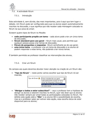 Manual de utilização – Docentes
  7.5. A actividade fórum

      7.5.1.   Introdução


Esta actividade é, sem dúvida, das mais importantes, pois é aqui que tem lugar o
debate. Um fórum pode ser configurado para que os alunos sejam automaticamente
inscritos na discussão, o que significa que irão receber cada mensagem colocada no
fórum na sua caixa de email.

Existem quatro tipos de fórum no Moodle:

  •   cada participante propõe um tema – cada aluno pode criar um único tema
      de discussão;
  •   fórum standard para uso geral – fórum mais usual, pois permite que
      qualquer pessoa possa criar temas de discussão;
  •   Fórum de perguntas e respostas –fórum semelhante ao de uso geral;
  •   uma única tema –o professor cria um tema de discussão e os alunos só
      podem responder a esse tema, não podendo criar novos temas.


É também permitido ao professor classificar as intervenções dos alunos,



      7.5.2.   Criar um fórum


Os campos aos quais devemos devotar maior atenção na criação de um fórum são:

  •   “Tipo de fórum” – neste ponto vamos escolher que tipo de fórum irá ser
      inserido;




  •   “Obrigar a todos a estar subscritos?” – aqui o professor tem a hipótese de
      obrigar os alunos a estarem inscritos no fórum, quer isto dizer que os alunos
      irão receber sempre por email todas as participações colocadas no fórum. Por
      defeito esta opção está a “Não” e os alunos têm a possibilidade de escolha,
      mas se o professor optar por activar esta opção, essa escolha deixa de estar
      disponível para os alunos;




                                                                          Página 31 de 57
 