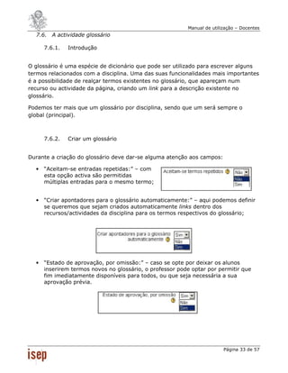 Manual de utilização – Docentes
  7.6. A actividade glossário

      7.6.1.   Introdução


O glossário é uma espécie de dicionário que pode ser utilizado para escrever alguns
termos relacionados com a disciplina. Uma das suas funcionalidades mais importantes
é a possibilidade de realçar termos existentes no glossário, que apareçam num
recurso ou actividade da página, criando um link para a descrição existente no
glossário.

Podemos ter mais que um glossário por disciplina, sendo que um será sempre o
global (principal).



      7.6.2.   Criar um glossário


Durante a criação do glossário deve dar-se alguma atenção aos campos:

  •   “Aceitam-se entradas repetidas:” – com
      esta opção activa são permitidas
      múltiplas entradas para o mesmo termo;


  •   “Criar apontadores para o glossário automaticamente:” – aqui podemos definir
      se queremos que sejam criados automaticamente links dentro dos
      recursos/actividades da disciplina para os termos respectivos do glossário;




  •   “Estado de aprovação, por omissão:” – caso se opte por deixar os alunos
      inserirem termos novos no glossário, o professor pode optar por permitir que
      fim imediatamente disponíveis para todos, ou que seja necessária a sua
      aprovação prévia.




                                                                         Página 33 de 57
 