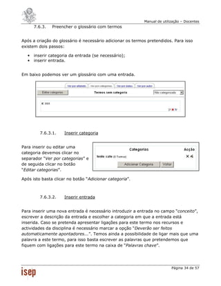 Manual de utilização – Docentes
       7.6.3.   Preencher o glossário com termos


Após a criação do glossário é necessário adicionar os termos pretendidos. Para isso
existem dois passos:

   •   inserir categoria da entrada (se necessário);
   •   inserir entrada.


Em baixo podemos ver um glossário com uma entrada.




          7.6.3.1.    Inserir categoria


Para inserir ou editar uma
categoria devemos clicar no
separador “Ver por categorias” e
de seguida clicar no botão
“Editar categorias”.

Após isto basta clicar no botão “Adicionar categoria”.



          7.6.3.2.    Inserir entrada


Para inserir uma nova entrada é necessário introduzir a entrada no campo “conceito”,
escrever a descrição da entrada e escolher a categoria em que a entrada está
inserida. Caso se pretenda apresentar ligações para este termo nos recursos e
actividades da disciplina é necessário marcar a opção “Deverão ser feitos
automaticamente apontadores...”. Temos ainda a possibilidade de ligar mais que uma
palavra a este termo, para isso basta escrever as palavras que pretendemos que
fiquem com ligações para este termo na caixa de “Palavras chave”.




                                                                          Página 34 de 57
 