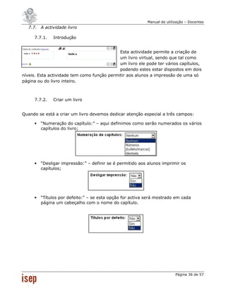 Manual de utilização – Docentes
  7.7. A actividade livro

     7.7.1.   Introdução


                                             Esta actividade permite a criação de
                                             um livro virtual, sendo que tal como
                                             um livro ele pode ter vários capítulos,
                                             podendo estes estar dispostos em dois
níveis. Esta actividade tem como função permitir aos alunos a impressão de uma só
página ou do livro inteiro.



     7.7.2.   Criar um livro


Quando se está a criar um livro devemos dedicar atenção especial a três campos:

     •   “Numeração do capítulo:” – aqui definimos como serão numerados os vários
         capítulos do livro;




     •   “Desligar impressão:” – definir se é permitido aos alunos imprimir os
         capítulos;




     •   “Títulos por defeito:” – se esta opção for activa será mostrado em cada
         página um cabeçalho com o nome do capítulo.




                                                                          Página 36 de 57
 