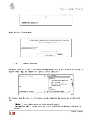 Manual de utilização – Docentes




Vista do aluno do trabalho.




      7.8.2.   Criar um trabalho


Para adicionar um trabalho utilizamos a caixa de escolha “Adicionar uma actividade” e
escolhemos o tipo de trabalho que pretendemos adicionar.




Os campos que devemos ter em maior atenção aquando da criação de um trabalho
são:

  •    “Nota:” – nota máxima que se pode ter no trabalho;
  •    “Disponível de:” – data a partir da qual o trabalho estará disponível para os
      alunos
                                                                          Página 39 de 57
 