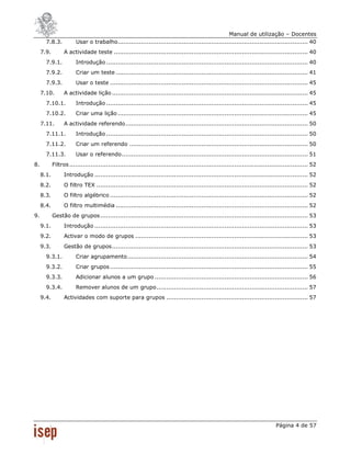 Manual de utilização – Docentes
       7.8.3.           Usar o trabalho .................................................................................................. 40
     7.9.         A actividade teste .................................................................................................... 40
       7.9.1.           Introdução ........................................................................................................ 40
       7.9.2.           Criar um teste ................................................................................................... 41
       7.9.3.           Usar o teste ...................................................................................................... 45
     7.10.        A actividade lição ..................................................................................................... 45
       7.10.1.          Introdução ........................................................................................................ 45
       7.10.2.          Criar uma lição .................................................................................................. 45
     7.11.        A actividade referendo .............................................................................................. 50
       7.11.1.          Introdução ........................................................................................................ 50
       7.11.2.          Criar um referendo ............................................................................................ 50
       7.11.3.          Usar o referendo ................................................................................................ 51
8.          Filtros ........................................................................................................................... 52
     8.1.         Introdução .............................................................................................................. 52
     8.2.         O filtro TEX ............................................................................................................. 52
     8.3.         O filtro algébrico ...................................................................................................... 52
     8.4.         O filtro multimédia ................................................................................................... 52
9.          Gestão de grupos ........................................................................................................... 53
     9.1.         Introdução .............................................................................................................. 53
     9.2.         Activar o modo de grupos ......................................................................................... 53
     9.3.         Gestão de grupos ..................................................................................................... 53
       9.3.1.           Criar agrupamento ............................................................................................. 54
       9.3.2.           Criar grupos ...................................................................................................... 55
       9.3.3.           Adicionar alunos a um grupo ............................................................................... 56
       9.3.4.           Remover alunos de um grupo .............................................................................. 57
     9.4.         Actividades com suporte para grupos ......................................................................... 57




                                                                                                                             Página 4 de 57
 