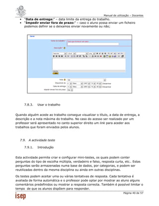 Manual de utilização – Docentes
   •   “Data de entrega:” – data limite da entrega do trabalho.
   •   “Impedir enviar fora de prazo:” – caso o aluno possa enviar um ficheiro
       podemos definir se o deixamos enviar novamente ou não;




       7.8.3.   Usar o trabalho


Quando alguém acede ao trabalho consegue visualizar o título, a data de entrega, a
descrição e a nota máxima do trabalho. No caso do acesso ser realizado por um
professor será apresentado no canto superior direito um link para aceder aos
trabalhos que foram enviados pelos alunos.



   7.9. A actividade teste

       7.9.1.   Introdução


Esta actividade permite criar e configurar mini-testes, os quais podem conter
perguntas do tipo de escolha múltipla, verdadeiro e falso, resposta curta, etc.. Estas
perguntas serão armazenadas numa base de dados, por categorias, e podem ser
reutilizadas dentro da mesma disciplina ou ainda em outras disciplinas.

Os testes podem aceitar uma ou várias tentativas de resposta. Cada tentativa é
avaliada de forma automática e o professor pode optar por mostrar ao aluno alguns
comentários predefinidos ou mostrar a resposta correcta. Também é possível limitar o
tempo de que os alunos dispõem para responder.
                                                                           Página 40 de 57
 