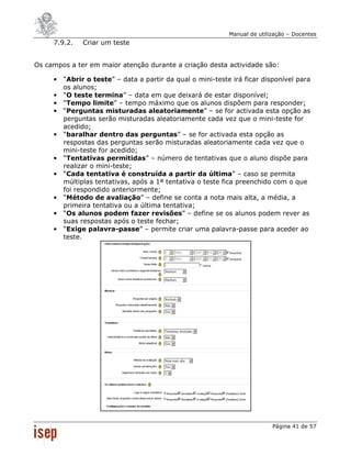 Manual de utilização – Docentes
     7.9.2.    Criar um teste


Os campos a ter em maior atenção durante a criação desta actividade são:

     •   “Abrir o teste” – data a partir da qual o mini-teste irá ficar disponível para
         os alunos;
     •   “O teste termina” – data em que deixará de estar disponível;
     •   “Tempo limite” – tempo máximo que os alunos dispõem para responder;
     •   “Perguntas misturadas aleatoriamente” – se for activada esta opção as
         perguntas serão misturadas aleatoriamente cada vez que o mini-teste for
         acedido;
     •   “baralhar dentro das perguntas” – se for activada esta opção as
         respostas das perguntas serão misturadas aleatoriamente cada vez que o
         mini-teste for acedido;
     •   “Tentativas permitidas” – número de tentativas que o aluno dispõe para
         realizar o mini-teste;
     •   “Cada tentativa é construída a partir da última” – caso se permita
         múltiplas tentativas, após a 1ª tentativa o teste fica preenchido com o que
         foi respondido anteriormente;
     •   “Método de avaliação” – define se conta a nota mais alta, a média, a
         primeira tentativa ou a última tentativa;
     •   “Os alunos podem fazer revisões” – define se os alunos podem rever as
         suas respostas após o teste fechar;
     •   “Exige palavra-passe” – permite criar uma palavra-passe para aceder ao
         teste.




                                                                            Página 41 de 57
 