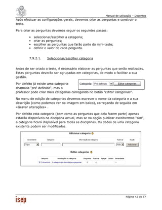 Manual de utilização – Docentes
Após efectuar as configurações gerais, devemos criar as perguntas e construir o
teste.

Para criar as perguntas devemos seguir os seguintes passos:

        •   seleccionar/escolher a categoria;
        •   criar as perguntas;
        •   escolher as perguntas que farão parte do mini-teste;
        •   definir o valor de cada pergunta.


        7.9.2.1.    Seleccionar/escolher categoria


Antes de ser criado o teste, é necessário elaborar as perguntas que serão realizadas.
Estas perguntas deverão ser agrupadas em categorias, de modo a facilitar a sua
gestão.

Por defeito já existe uma categoria
chamada “pré-definido”, mas o
professor pode criar mais categorias carregando no botão “Editar categorias”.

No menu de edição de categorias devemos escrever o nome da categoria e a sua
descrição (como podemos ver na imagem em baixo), carregando de seguida em
«Gravar alterações» .

Por defeito esta categoria (bem como as perguntas que dela fazem parte) apenas
estarão disponíveis na disciplina actual, mas se na opção publicar escolhermos “sim”,
a categoria ficará disponível para todas as disciplinas. Os dados de uma categoria
existente podem ser modificados.




                                                                          Página 42 de 57
 