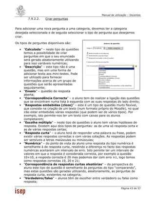 Manual de utilização – Docentes
        7.9.2.2.    Criar perguntas


Para adicionar uma nova pergunta a uma categoria, devemos ter a categoria
desejada seleccionada e de seguida seleccionar o tipo de pergunta que desejamos
criar.

Os tipos de perguntas disponíveis são:

  •   “Calculada” – neste tipo de questões
      temos a possibilidade de criar
      perguntas em que o seu enunciado
      será gerado aleatoriamente utilizando
      para isso variáveis numéricas;
  •   “Descrição” – este tipo não é uma
      questão, mas sim uma forma de
      adicionar texto aos mini-testes. Pode
      ser utilizado para fornecer
      informações acerca de um grupo de
      questões que serão apresentadas
      seguidamente;
  •   “Ensaio” – questão de resposta
      aberta;
  •   “Correspondência Correcta” – o aluno tem de realizar a ligação das questões
      que se encontram numa lista à esquerda com as suas respostas do lado direito;
  •   “Respostas embebidas (cloze)” – este é um tipo de questão muito flexível,
      que consiste na criação de um texto (num formato próprio do Moodle), no qual
      irão estar embebidas várias respostas (que podem ser de vários tipos). Por
      exemplo, isto permite-nos ter um texto com caixas para os alunos
      completarem;
  •   “Escolha múltipla” – neste tipo de questões o aluno tem várias hipóteses de
      resposta. Existem aqui dois tipos de perguntas: as de uma só resposta certa e
      as de várias respostas certas;
  •   “Resposta curta” – o aluno terá de responder uma palavra ou frase, podem
      existir várias respostas correctas e com várias cotações. As respostas podem
      ser sensíveis a letras maiúsculas ou minúsculas;
  •   “Numérica” – do ponto de vista do aluno uma resposta do tipo numérica é
      semelhante à de resposta curta, residindo a diferença no facto das respostas
      numéricas aceitarem um intervalo de erro. Isto permite ter um intervalo de
      valores em que a resposta é considerada correcta, por exemplo a questão
      10+10, a resposta correcta é 20 mas podemos dar com erro ±1, logo temos
      como respostas correctas 19, 20 e 21;
  •   “Correspondência de respostas curtas aleatórias” – da perspectiva do
      aluno este tipo de questão é semelhante às perguntas do tipo “comparando”,
      mas estas questões são geradas utilizando, aleatoriamente, as perguntas de
      resposta curta, existentes na categoria;
  •   “Verdadeiro/falso” – alunos têm de escolher entre verdadeiro ou falso como
      resposta;

                                                                        Página 43 de 57
 