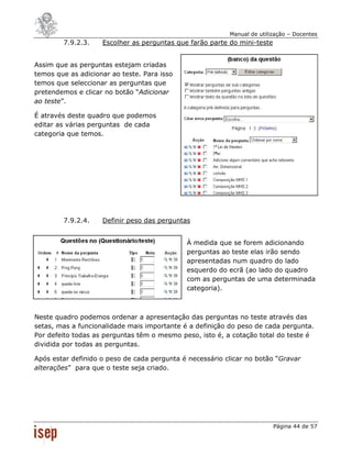 Manual de utilização – Docentes
        7.9.2.3.    Escolher as perguntas que farão parte do mini-teste


Assim que as perguntas estejam criadas
temos que as adicionar ao teste. Para isso
temos que seleccionar as perguntas que
pretendemos e clicar no botão “Adicionar
ao teste”.

É através deste quadro que podemos
editar as várias perguntas de cada
categoria que temos.




        7.9.2.4.    Definir peso das perguntas


                                             À medida que se forem adicionando
                                             perguntas ao teste elas irão sendo
                                             apresentadas num quadro do lado
                                             esquerdo do ecrã (ao lado do quadro
                                             com as perguntas de uma determinada
                                             categoria).



Neste quadro podemos ordenar a apresentação das perguntas no teste através das
setas, mas a funcionalidade mais importante é a definição do peso de cada pergunta.
Por defeito todas as perguntas têm o mesmo peso, isto é, a cotação total do teste é
dividida por todas as perguntas.

Após estar definido o peso de cada pergunta é necessário clicar no botão “Gravar
alterações” para que o teste seja criado.




                                                                          Página 44 de 57
 