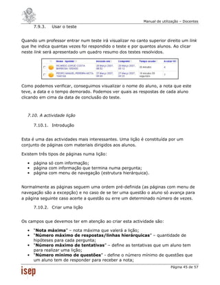 Manual de utilização – Docentes
      7.9.3.   Usar o teste


Quando um professor entrar num teste irá visualizar no canto superior direito um link
que lhe indica quantas vezes foi respondido o teste e por quantos alunos. Ao clicar
neste link será apresentado um quadro resumo dos testes resolvidos.




Como podemos verificar, conseguimos visualizar o nome do aluno, a nota que este
teve, a data e o tempo demorado. Podemos ver quais as respostas de cada aluno
clicando em cima da data de conclusão do teste.



  7.10. A actividade lição

      7.10.1. Introdução


Esta é uma das actividades mais interessantes. Uma lição é constituída por um
conjunto de páginas com materiais dirigidos aos alunos.

Existem três tipos de páginas numa lição:

  •   página só com informação;
  •   página com informação que termina numa pergunta;
  •   página com menu de navegação (estrutura hierárquica).


Normalmente as páginas seguem uma ordem pré-definida (as páginas com menu de
navegação são a excepção) e no caso de se ter uma questão o aluno só avança para
a página seguinte caso acerte a questão ou erre um determinado número de vezes.

      7.10.2. Criar uma lição


Os campos que devemos ter em atenção ao criar esta actividade são:

  •   “Nota máxima” – nota máxima que valerá a lição;
  •   “Número máximo de respostas/linhas hierárquicas” – quantidade de
      hipóteses para cada pergunta;
  •   “Número máximo de tentativas” – define as tentativas que um aluno tem
      para realizar uma lição;
  •   “Número mínimo de questões” - define o número mínimo de questões que
      um aluno tem de responder para receber a nota;
                                                                          Página 45 de 57
 