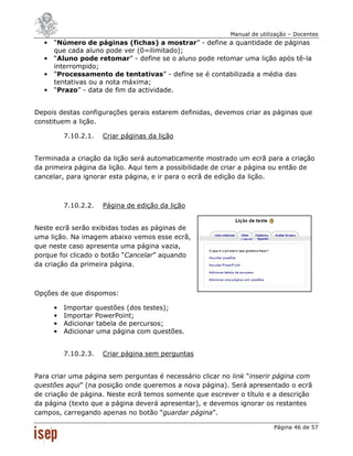 Manual de utilização – Docentes
  •   “Número de páginas (fichas) a mostrar” - define a quantidade de páginas
      que cada aluno pode ver (0=ilimitado);
  •   “Aluno pode retomar” - define se o aluno pode retomar uma lição após tê-la
      interrompido;
  •   “Processamento de tentativas” - define se é contabilizada a média das
      tentativas ou a nota máxima;
  •   “Prazo” - data de fim da actividade.


Depois destas configurações gerais estarem definidas, devemos criar as páginas que
constituem a lição.

          7.10.2.1.   Criar páginas da lição


Terminada a criação da lição será automaticamente mostrado um ecrã para a criação
da primeira página da lição. Aqui tem a possibilidade de criar a página ou então de
cancelar, para ignorar esta página, e ir para o ecrã de edição da lição.



          7.10.2.2.   Página de edição da lição


Neste ecrã serão exibidas todas as páginas de
uma lição. Na imagem abaixo vemos esse ecrã,
que neste caso apresenta uma página vazia,
porque foi clicado o botão “Cancelar” aquando
da criação da primeira página.



Opções de que dispomos:

      •   Importar questões (dos testes);
      •   Importar PowerPoint;
      •   Adicionar tabela de percursos;
      •   Adicionar uma página com questões.


          7.10.2.3.   Criar página sem perguntas


Para criar uma página sem perguntas é necessário clicar no link “inserir página com
questões aqui” (na posição onde queremos a nova página). Será apresentado o ecrã
de criação de página. Neste ecrã temos somente que escrever o título e a descrição
da página (texto que a página deverá apresentar), e devemos ignorar os restantes
campos, carregando apenas no botão “guardar página”.

                                                                         Página 46 de 57
 