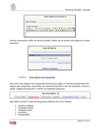 Manual de utilização – Docentes




Iremos novamente voltar ao ecrã de edição. Desta vez já temos uma página na nossa
estrutura.




         7.10.2.4.   Criar página com perguntas


Para criar uma página com perguntas teremos que seguir o mesmo procedimento da
página sem perguntas, mas desta vez devemos escolher o tipo de pergunta, marcar a
opção “Opção de pergunta” e definir as respostas possíveis.




Nas lições existem 5 tipos de perguntas (idêntico aos mini-testes):

     •   escolha múltipla;
     •   verdadeiro/falso;
     •   resposta curta;
     •   numérico;
     •   comparando.


                                                                          Página 47 de 57
 