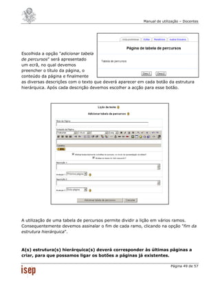 Manual de utilização – Docentes




Escolhida a opção "adicionar tabela
de percursos" será apresentado
um ecrã, no qual devemos
preencher o título da página, o
conteúdo da página e finalmente
as diversas descrições com o texto que deverá aparecer em cada botão da estrutura
hierárquica. Após cada descrição devemos escolher a acção para esse botão.




A utilização de uma tabela de percursos permite dividir a lição em vários ramos.
Consequentemente devemos assinalar o fim de cada ramo, clicando na opção "fim da
estrutura hierárquica".



A(s) estrutura(s) hierárquica(s) deverá corresponder às últimas páginas a
criar, para que possamos ligar os botões a páginas já existentes.

                                                                        Página 49 de 57
 