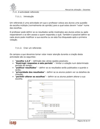 Manual de utilização – Docentes
  7.11. A actividade referendo

      7.11.1. Introdução


Um referendo é uma actividade em que o professor coloca aos alunos uma questão
de escolha múltipla (normalmente de opinião) para a qual estes devem "votar" numa
das escolhas.

O professor pode definir se os resultados serão mostrados aos alunos antes ou após
responderem e se têm acesso a quem respondeu o quê. Também é possível definir se
cada aluno pode modificar a sua escolha ou se esta fica bloqueada após a primeira
votação.



      7.11.2. Criar um referendo


Os campos a que devemos tomar votar maior atenção durante a criação desta
actividade são os seguintes:

  •   “escolha 1,2,3” – definição das várias opções possíveis;
  •   “Restringir respostas a este período” – limitar a votação num determinado
      período de tempo;
  •   “publicar resultados” – definir se os resultados serão publicados e quando o
      serão;
  •   “privacidade dos resultados” - definir se os alunos podem ver os detalhes da
      votação;
  •   “permitir alterar as escolhas” – definir se os alunos podem alterar a sua
      escolha.




                                                                        Página 50 de 57
 