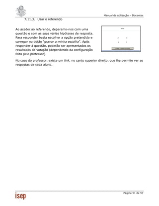 Manual de utilização – Docentes
     7.11.3. Usar o referendo


Ao aceder ao referendo, deparamo-nos com uma
questão e com as suas várias hipóteses de resposta.
Para responder basta escolher a opção pretendida e
carregar no botão “gravar a minha escolha”. Após
responder à questão, poderão ser apresentados os
resultados da votação (dependendo da configuração
feita pelo professor).

No caso do professor, existe um link, no canto superior direito, que lhe permite ver as
respostas de cada aluno.




                                                                           Página 51 de 57
 