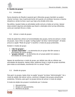 Manual de utilização – Docentes
9. Gestão de grupos

  9.1. Introdução


Numa disciplina do Moodle é possível gerir diferentes grupos (também se podem
chamar turmas). Isso é particularmente útil quando um professor lecciona a mesma
disciplina a várias turmas e quer que haja uma divisão entre elas.

Na prática, (quase) todas as actividades serão comuns a todas as turmas. Apesar
disso existem algumas actividades que fazem a distinção entre turmas diferentes,
como por exemplo fóruns e chats.



  9.2. Activar o modo de grupos


Antes de podermos utilizar as funcionalidades dos grupos, temos de activar o modo
de grupos. Isso é feito na opção “configurações” do bloco “administração”. Aí basta
procura a opção “Modo de grupo” e escolher o modo de grupo pretendido.

Existem 3 modos de grupo:

  •   “não há grupos”;
  •   “grupos separados” – os elementos de um grupo não têm acesso a
      actividades de outros grupos;
  •   “grupos visíveis” – os elementos de um grupo podem ter acesso a
      actividades de outros grupos.


Apesar de escolhermos o modo de grupo, por defeito isso não se reflecte nas
actividades da disciplina. Apesar disso, podemos forçar o modo de grupo escolhido
para todas as actividades, escolhendo sim no campo “forçar”.



  9.3. Gestão de grupos


Para gerir os grupos, basta clicar na opção “grupos” do bloco “Administração”. Se o
modo de edição não estiver activo, veremos a listagem dos grupos actualmente
existentes. Portanto, para gerir os grupos temos de activar o modo de edição.

O modo de edição dos grupos é constituído por 3 colunas:

        •   Agrupamentos;
        •   Grupos em agrupamento;
        •   Membros do grupo.
                                                                          Página 53 de 57
 