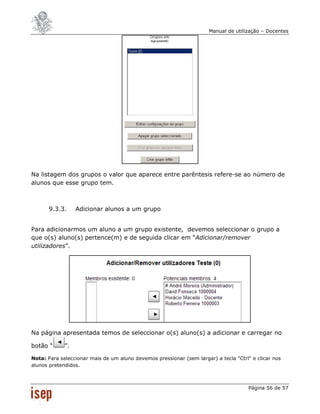 Manual de utilização – Docentes




Na listagem dos grupos o valor que aparece entre parêntesis refere-se ao número de
alunos que esse grupo tem.



       9.3.3.     Adicionar alunos a um grupo


Para adicionarmos um aluno a um grupo existente, devemos seleccionar o grupo a
que o(s) aluno(s) pertence(m) e de seguida clicar em “Adicionar/remover
utilizadores”.




Na página apresentada temos de seleccionar o(s) aluno(s) a adicionar e carregar no

botão “      ”.

Nota: Para seleccionar mais de um aluno devemos pressionar (sem largar) a tecla "Ctrl" e clicar nos
alunos pretendidos.



                                                                                      Página 56 de 57
 