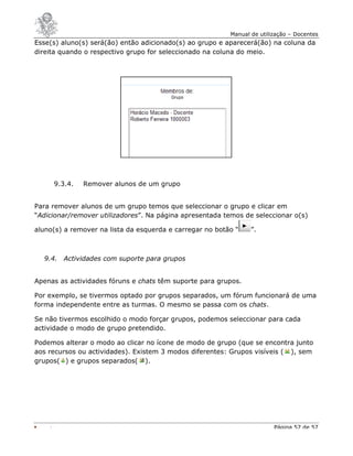 Manual de utilização – Docentes
Esse(s) aluno(s) será(ão) então adicionado(s) ao grupo e aparecerá(ão) na coluna da
direita quando o respectivo grupo for seleccionado na coluna do meio.




     9.3.4.   Remover alunos de um grupo


Para remover alunos de um grupo temos que seleccionar o grupo e clicar em
“Adicionar/remover utilizadores”. Na página apresentada temos de seleccionar o(s)

aluno(s) a remover na lista da esquerda e carregar no botão “    ”.



  9.4. Actividades com suporte para grupos


Apenas as actividades fóruns e chats têm suporte para grupos.

Por exemplo, se tivermos optado por grupos separados, um fórum funcionará de uma
forma independente entre as turmas. O mesmo se passa com os chats.

Se não tivermos escolhido o modo forçar grupos, podemos seleccionar para cada
actividade o modo de grupo pretendido.

Podemos alterar o modo ao clicar no ícone de modo de grupo (que se encontra junto
aos recursos ou actividades). Existem 3 modos diferentes: Grupos visíveis ( ), sem
grupos( ) e grupos separados( ).




                                                                         Página 57 de 57
 
