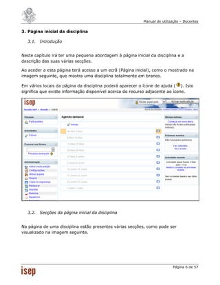 Manual de utilização – Docentes


3. Página inicial da disciplina

  3.1. Introdução


Neste capítulo irá ter uma pequena abordagem à página inicial da disciplina e a
descrição das suas várias secções.

Ao aceder a esta página terá acesso a um ecrã (Página inicial), como o mostrado na
imagem seguinte, que mostra uma disciplina totalmente em branco.

Em vários locais da página da disciplina poderá aparecer o ícone de ajuda ( ). Isto
significa que existe informação disponível acerca do recurso adjacente ao ícone.




  3.2. Secções da página inicial da disciplina


Na página de uma disciplina estão presentes várias secções, como pode ser
visualizado na imagem seguinte.




                                                                           Página 6 de 57
 